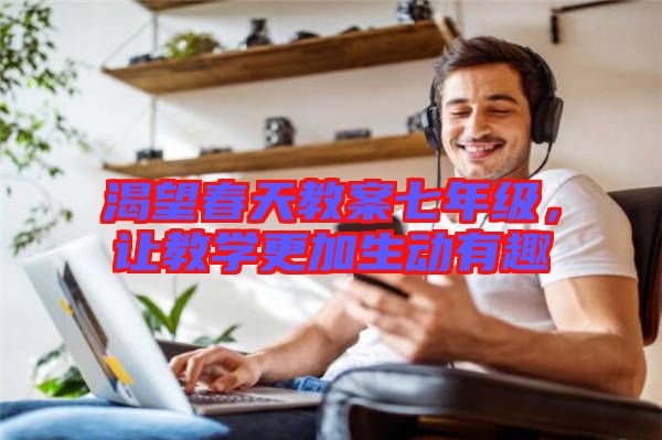 渴望春天教案七年級(jí)，讓教學(xué)更加生動(dòng)有趣