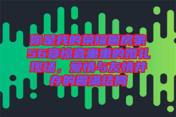 你是我的榮耀圓房第56章驚喜重重的婚禮現(xiàn)場，愛情與友情并存的圓滿結(jié)局