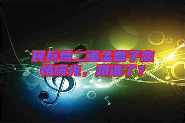 民兵葛二蛋孟喜子戀情曝光，跟誰了？