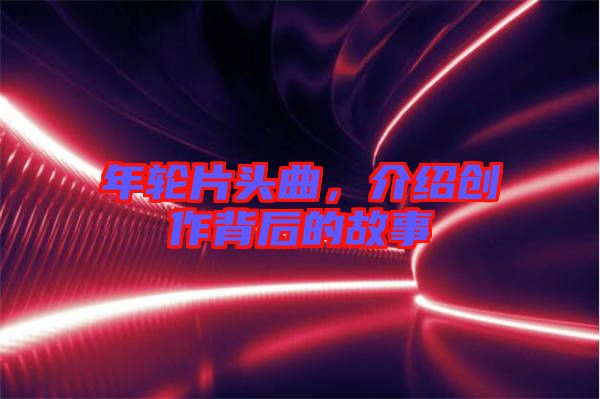 年輪片頭曲，介紹創(chuàng)作背后的故事