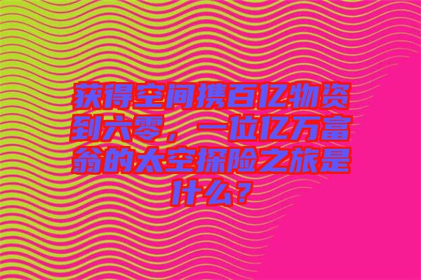 獲得空間攜百億物資到六零，一位億萬富翁的太空探險之旅是什么？