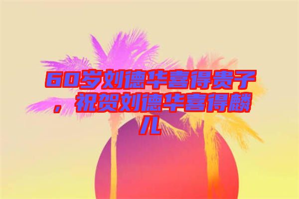 60歲劉德華喜得貴子，祝賀劉德華喜得麟兒