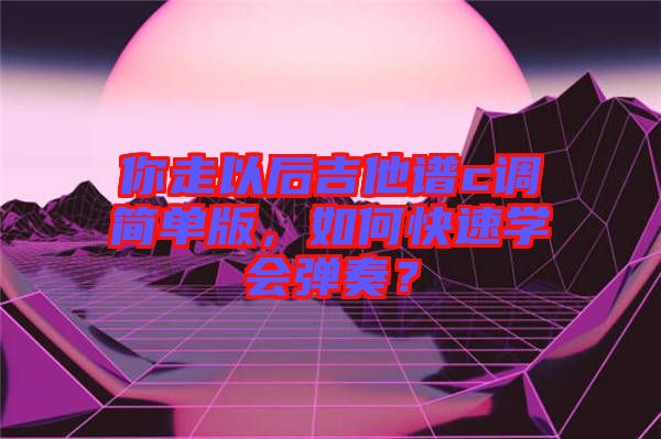 你走以后吉他譜c調(diào)簡單版，如何快速學(xué)會(huì)彈奏？