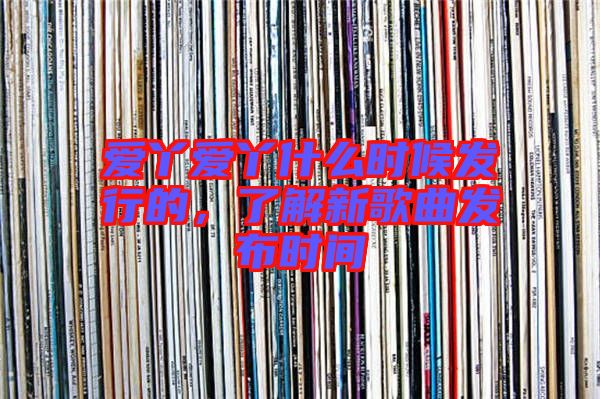 愛丫愛丫什么時候發(fā)行的，了解新歌曲發(fā)布時間