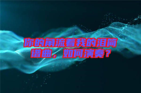 你的角流著我的淚簡譜曲，如何演奏？