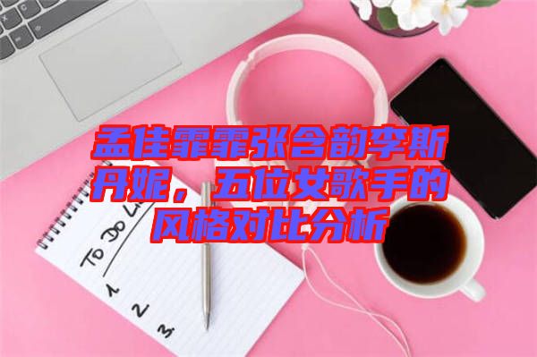 孟佳霏霏張含韻李斯丹妮，五位女歌手的風格對比分析