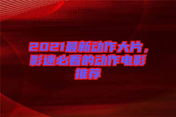 2021最新動作大片，影迷必看的動作電影推薦
