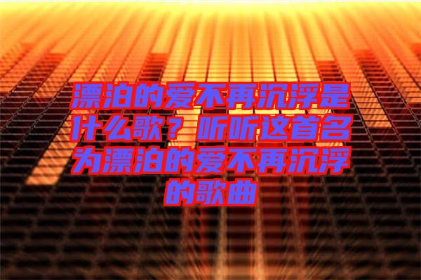 漂泊的愛不再沉浮是什么歌？聽聽這首名為漂泊的愛不再沉浮的歌曲