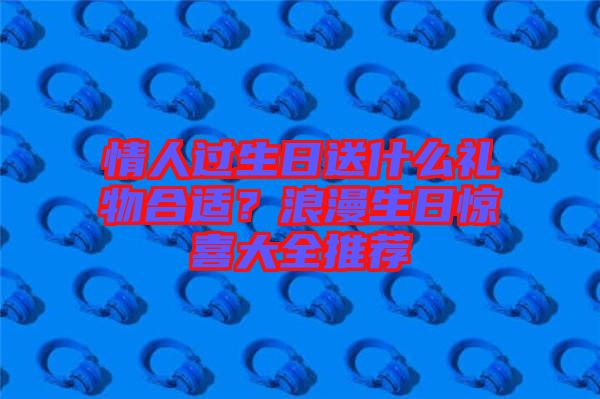 情人過生日送什么禮物合適？浪漫生日驚喜大全推薦