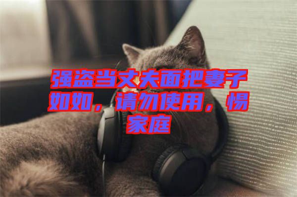 強(qiáng)盜當(dāng)丈夫面把妻子如如，請勿使用，惕家庭