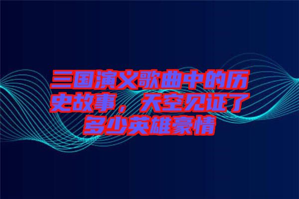 三國演義歌曲中的歷史故事，天空見證了多少英雄豪情