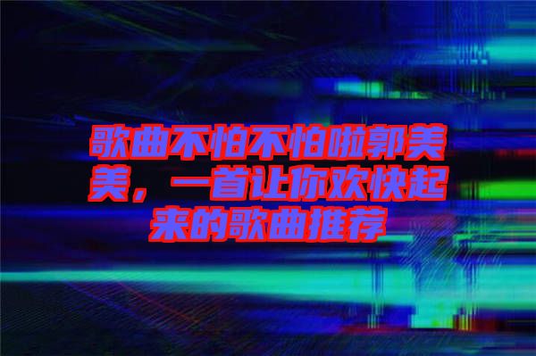 歌曲不怕不怕啦郭美美，一首讓你歡快起來的歌曲推薦
