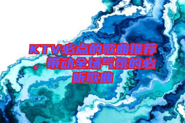 KTV必點(diǎn)的歌曲推薦，帶動(dòng)全場(chǎng)氣氛的必聽歌曲