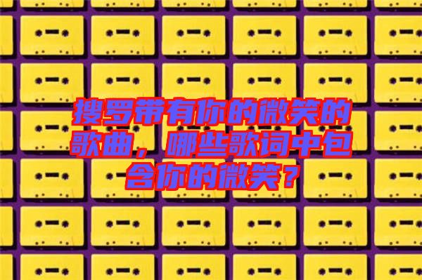 搜羅帶有你的微笑的歌曲，哪些歌詞中包含你的微笑？