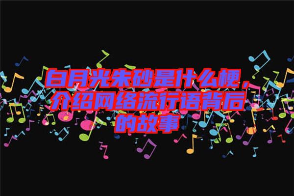 白月光朱砂是什么梗，介紹網(wǎng)絡流行語背后的故事