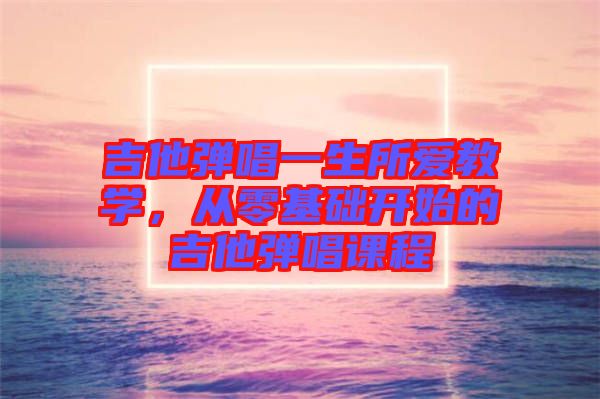 吉他彈唱一生所愛(ài)教學(xué)，從零基礎(chǔ)開(kāi)始的吉他彈唱課程