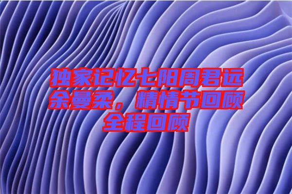獨家記憶七陽周君遠余曼柔，精情節(jié)回顧全程回顧