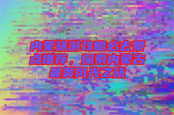 內(nèi)蒙旅游攻略必去景點推薦，探索內(nèi)蒙古最美風(fēng)光之旅