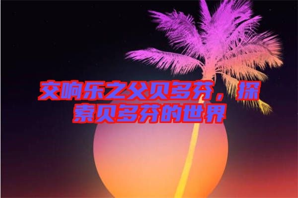 交響樂之父貝多芬，探索貝多芬的世界