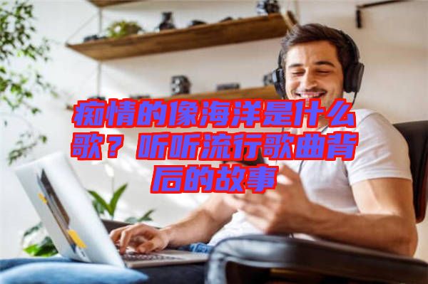 癡情的像海洋是什么歌？聽聽流行歌曲背后的故事