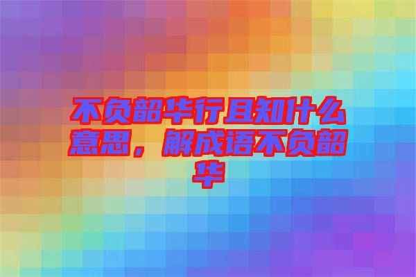 不負(fù)韶華行且知什么意思，解成語不負(fù)韶華