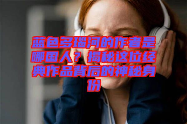 藍色多瑙河的作者是哪國人？揭秘這位經(jīng)典作品背后的神秘身份