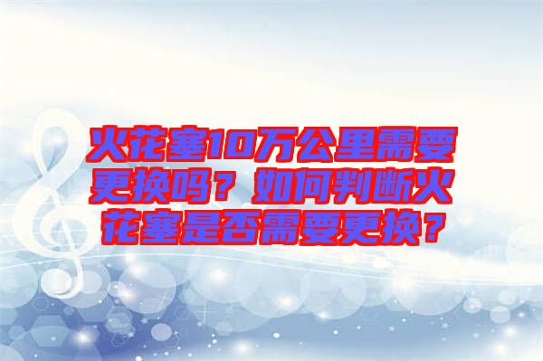 火花塞10萬公里需要更換嗎？如何判斷火花塞是否需要更換？