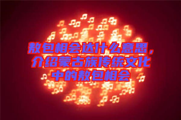 敖包相會達(dá)什么意思，介紹蒙古族傳統(tǒng)文化中的敖包相會