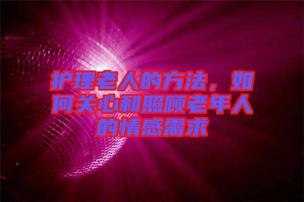護理老人的方法，如何關(guān)心和照顧老年人的情感需求