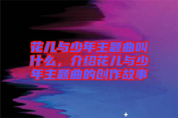 花兒與少年主題曲叫什么，介紹花兒與少年主題曲的創(chuàng)作故事