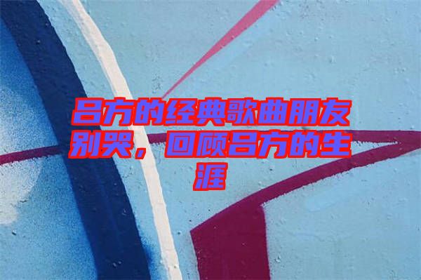 呂方的經(jīng)典歌曲朋友別哭，回顧呂方的生涯