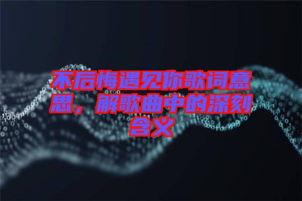 不后悔遇見(jiàn)你歌詞意思，解歌曲中的深刻含義