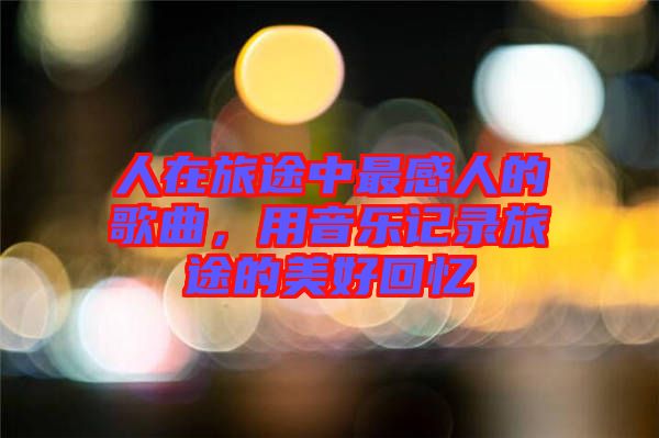 人在旅途中最感人的歌曲，用音樂記錄旅途的美好回憶