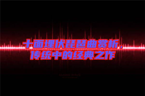 十面埋伏琵琶曲賞析，傳統(tǒng)中的經(jīng)典之作