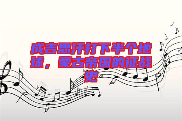成吉思汗打下半個地球，蒙古帝國的征戰(zhàn)史