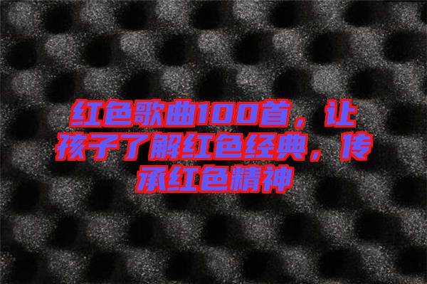 紅色歌曲100首，讓孩子了解紅色經(jīng)典，傳承紅色精神