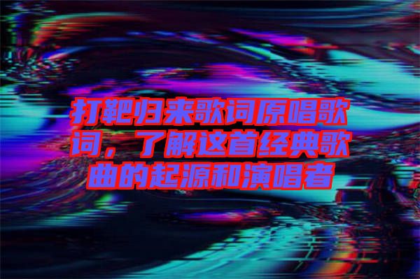 打靶歸來歌詞原唱歌詞，了解這首經(jīng)典歌曲的起源和演唱者