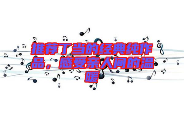 推薦丁當(dāng)?shù)慕?jīng)典純作品，感受親人間的溫暖
