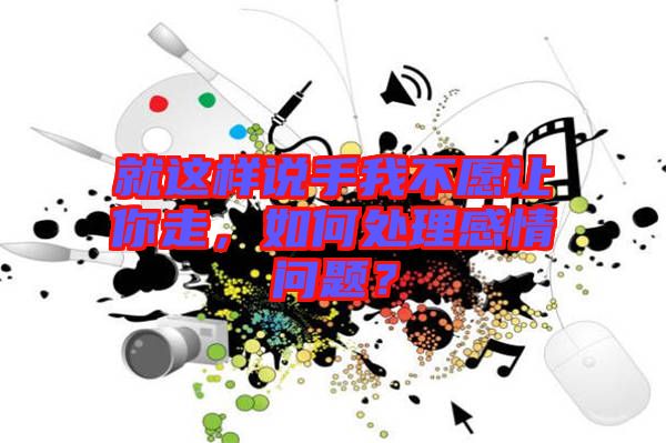 就這樣說手我不愿讓你走，如何處理感情問題？