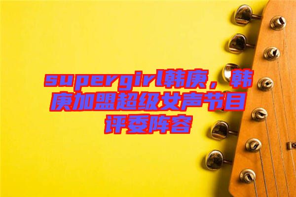 supergirl韓庚，韓庚加盟超級(jí)女聲節(jié)目評(píng)委陣容