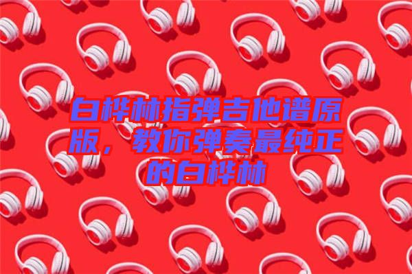 白樺林指彈吉他譜原版，教你彈奏最純正的白樺林