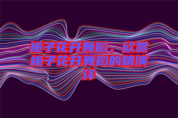 梔子花開舞蹈，欣賞梔子花開舞蹈的精演繹