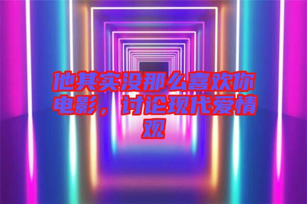 他其實(shí)沒那么喜歡你電影，討論現(xiàn)代愛情觀