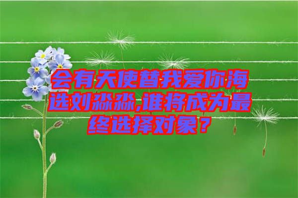 會有天使替我愛你海選劉淼淼,誰將成為最終選擇對象？