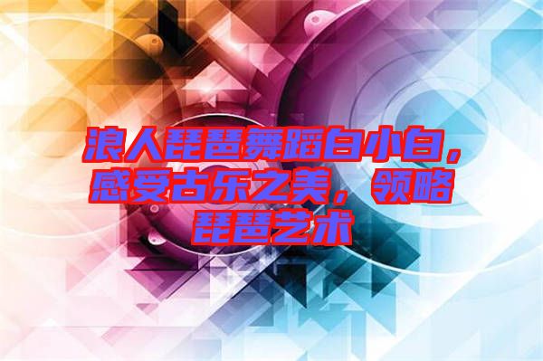 浪人琵琶舞蹈白小白，感受古樂之美，領(lǐng)略琵琶藝術(shù)