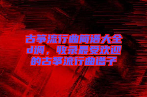 古箏流行曲簡(jiǎn)譜大全d調(diào)，收錄最受歡迎的古箏流行曲譜子