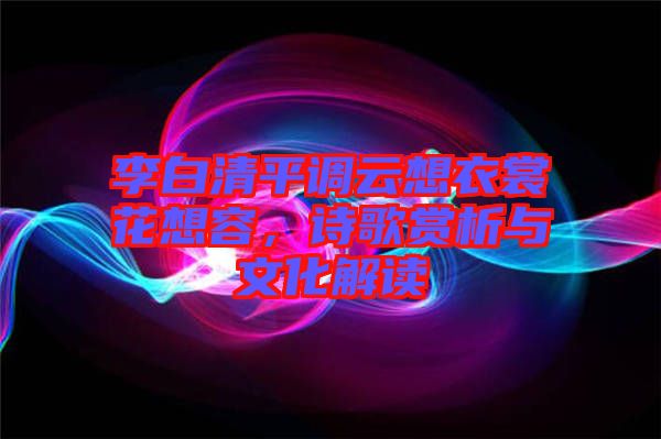 李白清平調(diào)云想衣裳花想容，詩(shī)歌賞析與文化解讀