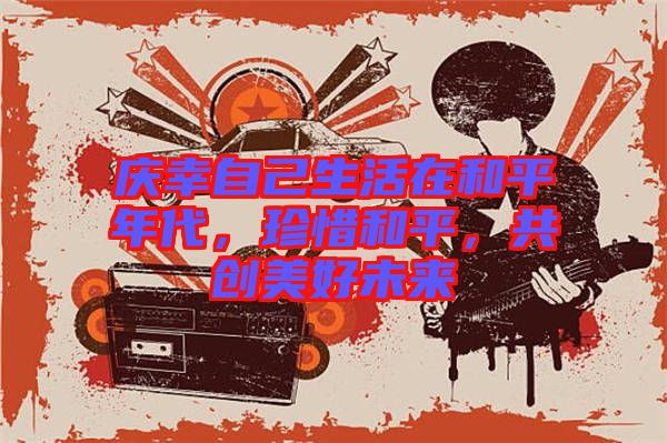 慶幸自己生活在和平年代，珍惜和平，共創(chuàng)美好未來