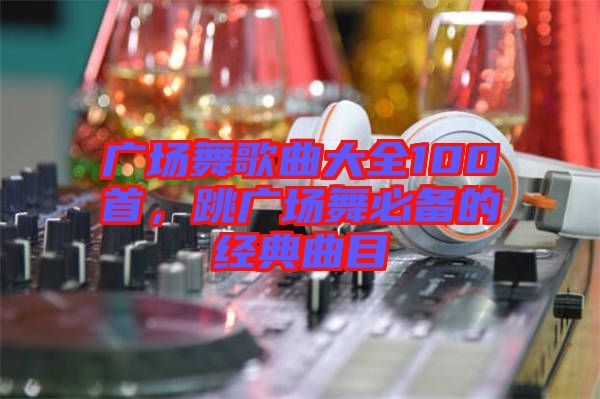 廣場舞歌曲大全100首，跳廣場舞必備的經(jīng)典曲目