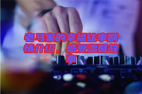老馬家的幸福往事劇情介紹，感受溫馨故事